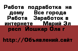 Работа (подработка) на дому   - Все города Работа » Заработок в интернете   . Марий Эл респ.,Йошкар-Ола г.